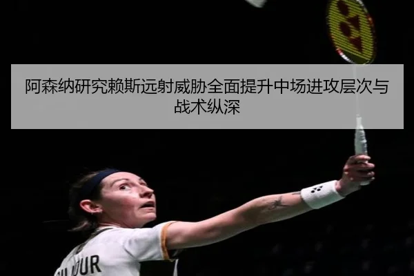 阿森纳研究赖斯远射威胁全面提升中场进攻层次与战术纵深