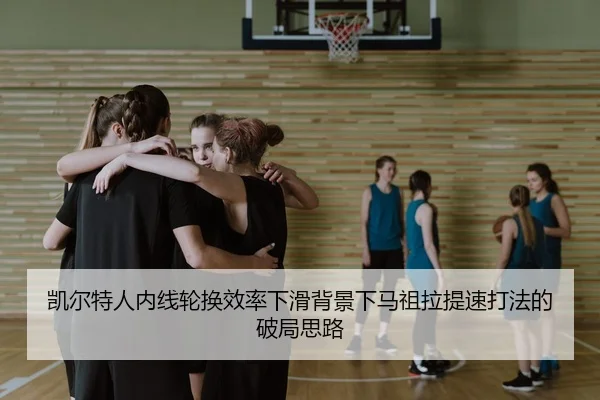 凯尔特人内线轮换效率下滑背景下马祖拉提速打法的破局思路
